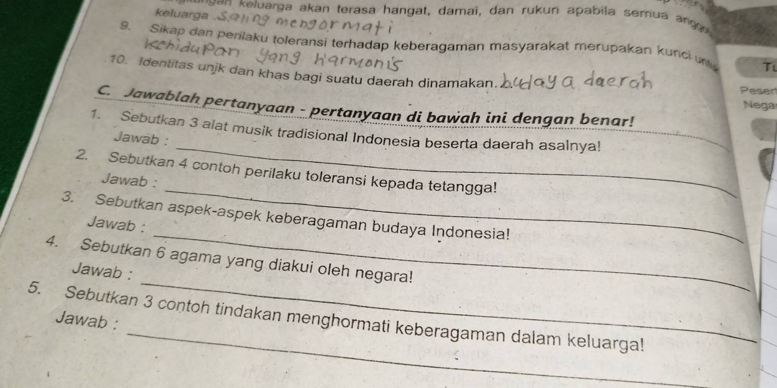 keluarga . 
e n e uarga akan terasa hangat, damai, dan rukun apabila semua ang g 
9. Sikap dan perilaku toleransi terhadap keberagaman masyarakat merupakan kunci un Ti 
10. Identitas unik dan khas bagi suatu daerah dinamakan. Pesen 
Nega 
C. Jawablah pertanyaan - pertanyaan di bawah ini dengan benar! 
1. Sebutkan 3 alat musik tradisional Indonesia beserta daerah asalnya! 
Jawab : 
_ 
_ 
2. Sebutkan 4 contoh perilaku toleransi kepada tetangga! 
Jawab : 
_ 
3. Sebutkan aspek-aspek keberagaman budaya Indonesia! 
Jawab : 
_ 
4. Sebutkan 6 agama yang diakui oleh negara! 
Jawab : 
_ 
_ 
5. Sebutkan 3 contoh tindakan menghormati keberagaman dalam keluarga! 
Jawab :