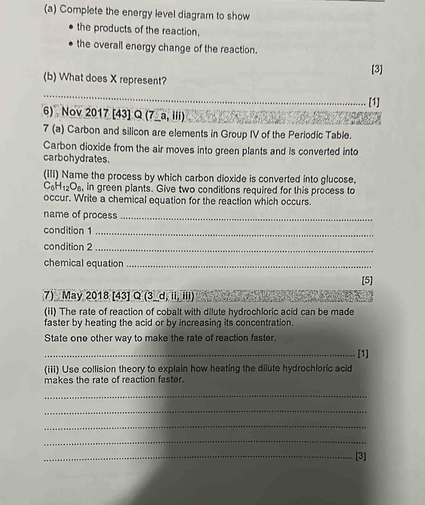 Complete the energy level diagram to show 
the products of the reaction, 
the overall energy change of the reaction. 
[3] 
(b) What does X represent? 
_ 
_ 
[1] 
6) Nov 20 1 7 [4 3]Q(7_ a,ili) 
7 (a) Carbon and silicon are elements in Group IV of the Periodic Table. 
Carbon dioxide from the air moves into green plants and is converted into 
carbohydrates. 
(iii) Name the process by which carbon dioxide is converted into glucose,
C_6H_12O_6 , in green plants. Give two conditions required for this process to 
occur. Write a chemical equation for the reaction which occurs. 
name of process_ 
condition 1_ 
condition 2_ 
chemical equation_ 
[5] 
7) May 2018 [43] Q (3_d, ii, iii) 
(ii) The rate of reaction of cobalt with dilute hydrochloric acid can be made 
faster by heating the acid or by increasing its concentration. 
State one other way to make the rate of reaction faster. 
_[1] 
(iii) Use collision theory to explain how heating the dilute hydrochloric acid 
makes the rate of reaction faster. 
_ 
_ 
_ 
_ 
_[3]