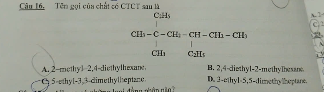 Tên gọi của chất có CTCT sau là
CH_5-C-CH _2-CH_1-CH_2-CH_2-CH_3-CH_3CH_3 
A. 2 -
C2
29.
A
1 3
A. 2 -methyl -2, 4 -diethylhexane. B. 2, 4 -diethyl- 2 -methylhexane.
C 5 -ethyl -3, 3 -dimethylheptane. D. 3 -ethyl -5, 5 -dimethylheptane.
àng nhân nào?