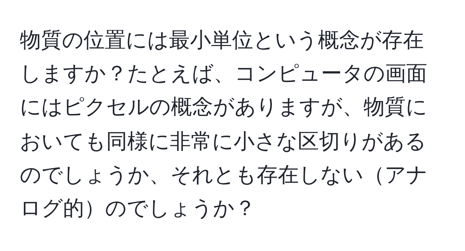 物質の位置には最小単位という概念が存在しますか？たとえば、コンピュータの画面にはピクセルの概念がありますが、物質においても同様に非常に小さな区切りがあるのでしょうか、それとも存在しないアナログ的のでしょうか？