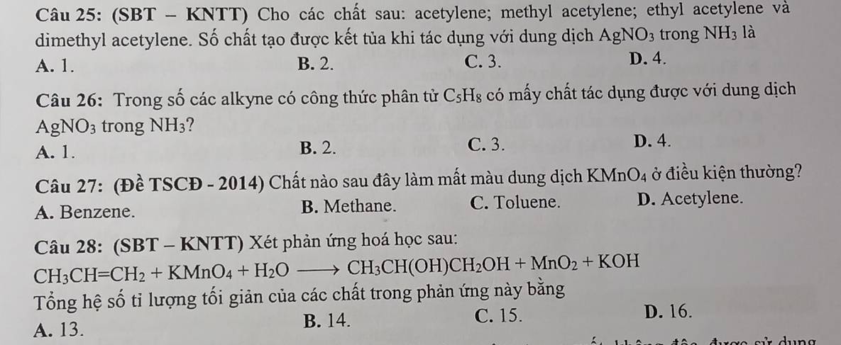 (SBT - KNTT) Cho các chất sau: acetylene; methyl acetylene; ethyl acetylene và
dimethyl acetylene. Số chất tạo được kết tủa khi tác dụng với dung dịch AgNO_3 trong NH_3 là
A. 1. B. 2. C. 3. D. 4.
Câu 26: Trong số các alkyne có công thức phân tử C_5H_8 có mấy chất tác dụng được với dung dịch
AgNO_3 trong NH_3
A. 1. B. 2. C. 3.
D. 4.
Câu 27: (Đề TSCĐ - 2014) Chất nào sau đây làm mất màu dung dịch KMnt O_4 ở điều kiện thường?
A. Benzene. B. Methane. C. Toluene.
D. Acetylene.
Câu 28: (SBT - KNTT) Xét phản ứng hoá học sau:
CH_3CH=CH_2+KMnO_4+H_2Oto CH_3CH(OH)CH_2OH+MnO_2+KOH
Tổng hệ số tỉ lượng tối giản của các chất trong phản ứng này bằng
A. 13. B. 14.
C. 15. D. 16.