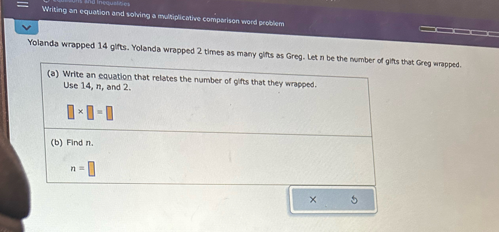 tons and Inequalities 
Writing an equation and solving a multiplicative comparison word problem 
Yolanda wrapped 14 gifts. Yolanda wrapped 2 times as many gifts as Greg. Let n be the number of gifts that Greg wrapped. 
(a) Write an equation that relates the number of gifts that they wrapped. 
Use 14, n, and 2.
□ * □ =□
(b) Find n.
n=□
×