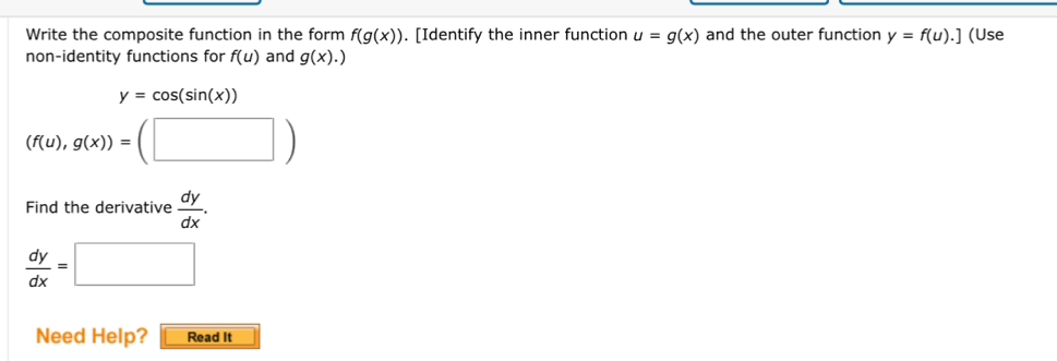 Write the composite function in the form f(g(x)). [Identify the inner function u=g(x) and the outer function y=f(u).] (Use 
non-identity functions for f(u) and g(x).)
y=cos (sin (x))
(f(u),g(x))=(□ )
Find the derivative  dy/dx .
 dy/dx =□
Need Help? Read It