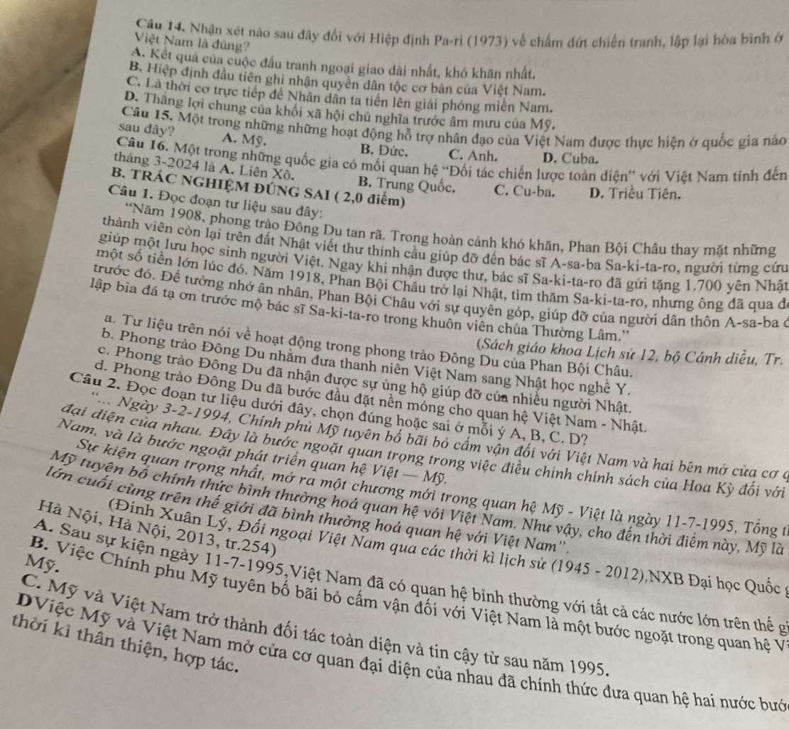 Nhận xét nào sau đây đổi với Hiệp định Pa-ri (1973) về chấm đứt chiến tranh, lập lại hòa bình ở
Việt Nam là đúng?
A. Kết quả của cuộc đầu tranh ngoại giao dài nhất, khó khăn nhất.
B. Hiệp định đầu tiên ghi nhân quyên dân tộc cơ bản của Việt Nam.
C. Là thời cơ trực tiếp đề Nhân dân ta tiên lên giải phóng miền Nam.
D. Thắng lợi chung của khối xã hội chủ nghĩa trước âm mưu của Mỹ.
Câu 15. Một trong những những hoạt động hỗ trợ nhân đạo của Việt Nam được thực hiện ở quốc gia nào
sau dây? A. Mỹ. B. Đức. C. Anh. D. Cuba.
Câu 16. Một trong những quốc gia có mối quan hệ “Đối tác chiến lược toàn diện” với Việt Nam tính đến
tháng 3-2024 là A. Liên Xô. B. Trung Quốc. C. Cu-ba. D. Triều Tiên.
B. TRÁC NGHIỆM ĐÚNG SAI ( 2,0 điểm)
Câu 1. Đọc đoạn tư liệu sau đây:
*Năm 1908, phong trào Đông Du tan rã. Trong hoàn cảnh khó khăn, Phan Bội Châu thay mặt những
thành viên còn lại trên đất Nhật viết thư thinh cầu giúp đỡ đến bác sĩ A-sa-ba Sa-ki-ta-ro, người từng cứu
giúp một lưu học sinh người Việt. Ngay khi nhận được thư, bác sĩ Sa-ki-ta-ro đã gửi tặng 1.700 yên Nhật
một số tiền lớn lúc đó. Năm 1918, Phan Bội Châu trở lại Nhật, tìm thăm Sa-ki-ta-ro, nhưng ông đã qua đ
trước đó. Để tưởng nhớ ân nhân, Phan Bội Châu với sự quyên góp, giúp đỡ của người dân thôn A-sa-ba ở
lập bia đá tạ ơn trước mộ bác sĩ Sa-ki-ta-ro trong khuôn viên chua Thường Lâm.''
a. Tư liệu trên nói về hoạt động trong phong trào Đông Du của Phan Bội Châu.
(Sách giáo khoa Lịch sử 12, bộ Cánh diều, Tr.
b. Phong trào Đông Du nhăm đưa thanh niên Việt Nam sang Nhật học nghề Y.
c. Phong trào Đông Du đã nhận được sự ủng hộ giúp đỡ của nhiều người Nhật,
d. Phong trào Đông Du đã bước đầu đặt nền móng cho quan hệ Việt Nam - Nhật.
Câu 2. Đọc đoạn tư liệu dưới đây, chọn đúng hoặc sai ở mỗi ý A, B, C. D?
Ngày 3-2-1994, Chính phủ Mỹ tuyên bố bãi bỏ cầm vận đối với Việt Nam và hai bên mở của cơ ở
Nam, và là bước ngoặt phát triển quan hệ Việt — Mỹ.
đại điện của nhau. Đây là bước ngoặt quan trọng trong việc điều chỉnh chính sách của Hoa Kỳ đối với
Sự kiện quan trọng nhất, mở ra một chương mới trong quan hệ Mỹ - Việt là ngày 11-7-1995, Tổng t
Mỹ tuyện bồ chính thức bình thường hoá quan hệ với Việt Nam. Như vậy, cho đến thời điểm này, Mỹ là
lớn cuối cùng trên thế giới đã bình thường hoá quan hệ với Việt Nam''
Hà Nội, Hà Nội, 2013, tr.254)
(Đinh Xuân Lỷ, Đối ngoại Việt Nam qua các thời kì lịch sử (1945 - 2012) NXB Đại học Quốc 
Mỹ.
A. Sau sự kiện ngày 11-7-1995,Việt Nam đã có quan hệ bỉnh thường với tất cả các nước lớn trên thể g
B. Việc Chính phu Mỹ tuyên bố bãi bỏ cấm vận đối với Việt Nam là một bước ngoặt trong quan hệ V
C. Mỹ và Việt Nam trở thành đối tác toàn diện và tin cậy từ sau năm 1995
thời kì thân thiện, hợp tác.
DViệc Mỹ và Việt Nam mở cửa cơ quan đại diện của nhau đã chính thức đưa quan hệ hai nước bướ
