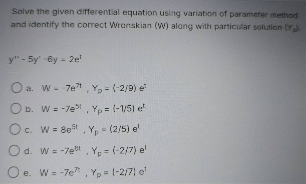 Solve the given differential equation using variation of parameter method
and identify the correct Wronskian (W) along with particular solution (Y_p).
y''-5y'-6y=2e^t
a. W=-7e^(7t), Y_p=(-2/9)e^t
b. W=-7e^(5t), Y_p=(-1/5)e^t
C. W=8e^(5t), Y_p=(2/5)e^t
d. W=-7e^(6t), Y_p=(-2/7)e^t
e. W=-7e^(7t), Y_p=(-2/7)e^t