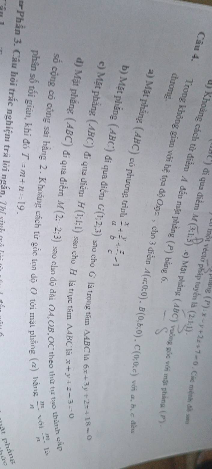 ang (P): x-y+2z+7=0
C0 một véctơ pháp tuyển là (2;1;1). . Các mệnh đề sau
d) Khoảng cách từ điểm A đến mặt phẳng (P) bằng 6
(IBC) đi qua điểm M (3;1;5) .c) Mặt phẳng (ABC) vuông góc với mặt phẳng (P) 
dương.
Câu 4. Trong không gian với hệ tọa độ Oxyz , cho 3 điền A(a;0;0), B(0;b;0), C(0;0;c) với a, b, c đều
a) Mặt phẳng (ABC) có phương trình  x/a + y/b + z/c =1
b) Mặt phẳng (ABC) đi qua điểm G(1;2;3) sao cho G là trọng tâm △ ABC là
6x+3y+2z+18=0
c) Mặt phẳng (ABC) đi qua điểm H(1;1;1) sao cho H là trực tâm △ ABC là
x+y+z-3=0
d) Mặt phẳng (ABC) đi qua điểm M(2;-2;3) sao cho độ dài OA,OB,OC theo thứ tự tạo thành cấp
số cộng có công sai bằng 2. Khoảng cách từ gốc tọa độ O tới mặt phẳng (α) bằng  m/n  với
 m/n  là
phân số tối giản, khi đó T=m+n=19. 
Phần 3. Câu hội trắc nghiệm trà lời ngắn. Thí sinh loi tà a
pặt phẳng
a hức