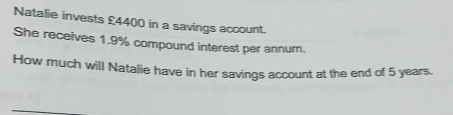 Natalie invests £4400 in a savings account. 
She receives 1.9% compound interest per annum. 
How much will Natalie have in her savings account at the end of 5 years.