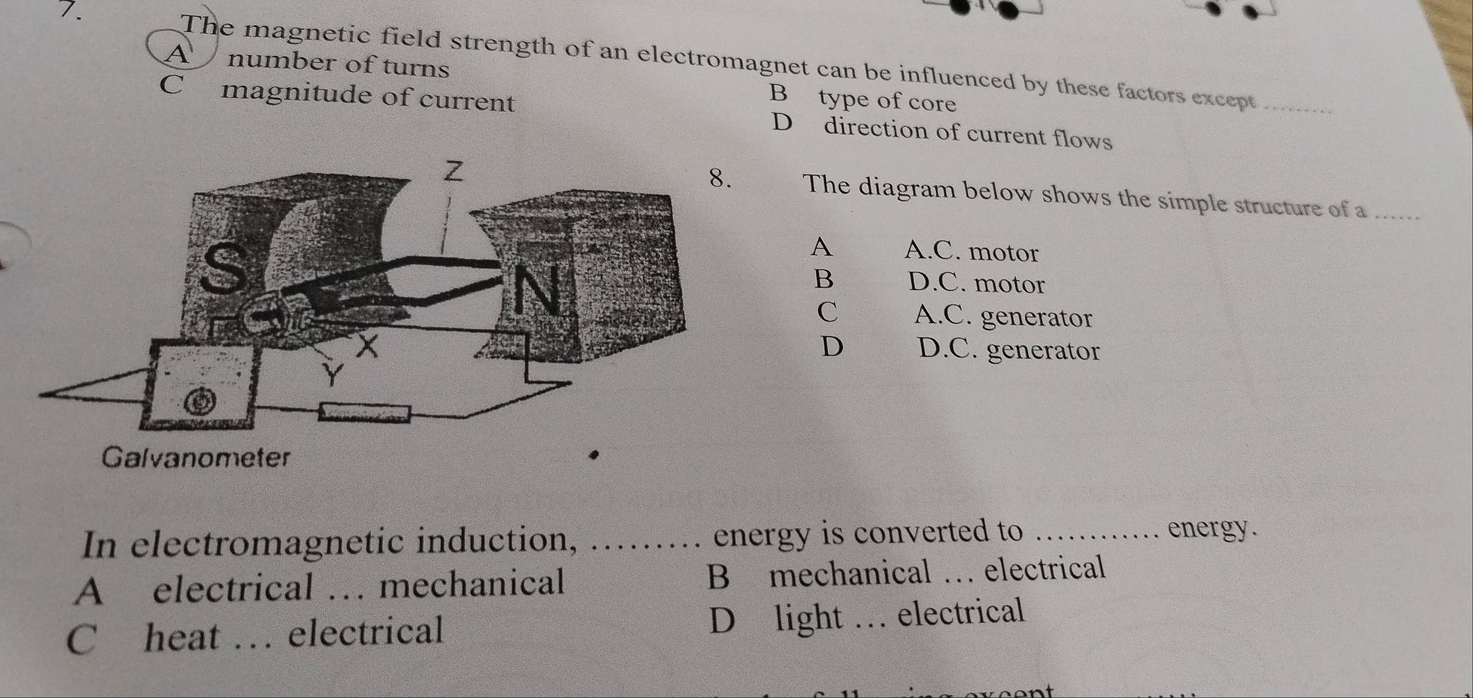 The magnetic field strength of an electromagnet can be influenced by these factors except_
A number of turns B type of core
C magnitude of current D direction of current flows
The diagram below shows the simple structure of a_
A A.C. motor
B D.C. motor
C A.C. generator
D D.C. generator
Galvanometer
In electromagnetic induction, ….. energy is converted to
energy.
A electrical … mechanical B mechanical … electrical
D light
Cheat … electrical _electrical