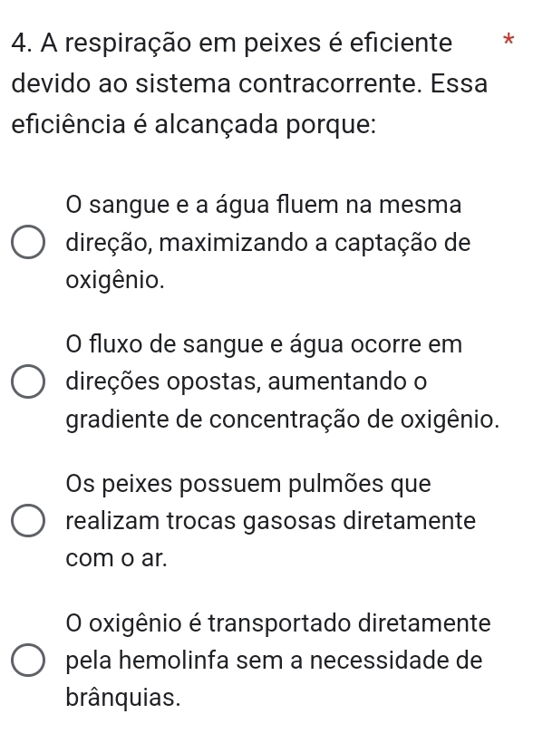 A respiração em peixes é eficiente *
devido ao sistema contracorrente. Essa
eficiência é alcançada porque:
O sangue e a água fluem na mesma
direção, maximizando a captação de
oxigênio.
O fluxo de sangue e água ocorre em
direções opostas, aumentando o
gradiente de concentração de oxigênio.
Os peixes possuem pulmões que
realizam trocas gasosas diretamente
com o ar.
O oxigênio é transportado diretamente
pela hemolinfa sem a necessidade de
brânquias.