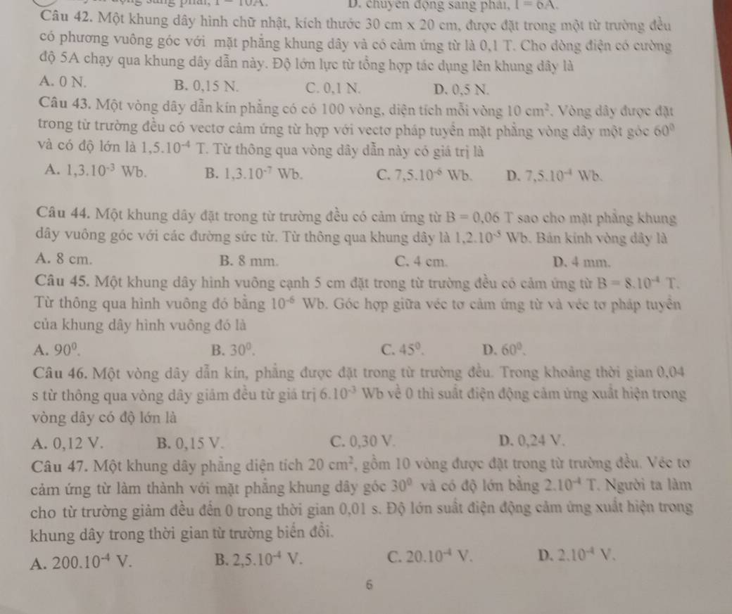 10/1 D. chuyên động sang phải, I=6A.
Câu 42. Một khung dây hình chữ nhật, kích thước 30cm* 20cm , được đặt trong một từ trường đều
có phương vuông góc với mặt phẳng khung dây và có cảm ứng từ là 0,1 T. Cho dòng điện có cường
độ 5A chạy qua khung dây dẫn này. Độ lớn lực từ tổng hợp tác dụng lên khung dây là
A. 0 N. B. 0,15 N. C. 0,1 N. D. 0,5 N.
Câu 43. Một vòng dây dẫn kín phẳng có có 100 vòng, diện tích mỗi vòng 10cm^2. Vòng dây được đặt
trong từ trường đều có vectơ cảm ứng từ hợp với vectơ pháp tuyển mặt phẳng vòng dây một góc 60°
và có độ lớn là 1,5.10^(-4)T. Từ thông qua vòng dây dẫn này có giá trị là
A. 1,3.10^(-3) Wb B. 1,3.10^(-7)Wb. C. 7,5.10^(-6)Wb. D. 7,5.10^(-4)Wb.
Câu 44. Một khung dây đặt trong từ trường đều có cảm ứng từ B=0.06 T sao cho mặt phẳng khung
dây vuông góc với các đường sức từ. Từ thông qua khung dây là 1,2.10^(-5)Wb. Bán kinh vòng dây là
A. 8 cm. B. 8 mm. C. 4 cm. D. 4 mm.
Câu 45. Một khung dây hình vuông cạnh 5 cm đặt trong từ trường đều có cảm ứng từ B=8.10^(-4)T.
Từ thông qua hình vuông đó bằng 10^(-6)Wb. Góc hợp giữa véc tơ cảm ứng từ và véc tơ pháp tuyên
của khung dây hình vuông đó là
A. 90^0. B. 30^0. C. 45°. D. 60°.
Câu 46. Một vòng dây dẫn kín, phẳng được đặt trong từ trường đều. Trong khoảng thời gian 0,04
s từ thông qua vòng dây giảm đều từ giá trị 6.10^(-3) Wb về 0 thì suất điện động cảm ứng xuất hiện trong
vòng dây có độ lớn là
A. 0,12 V. B. 0,15 V. C. 0,30 V. D. 0,24 V.
Câu 47. Một khung dây phẳng diện tích 20cm^2 , gồm 10 vòng được đặt trong từ trường đều. Véc tơ
cảm ứng từ làm thành với mặt phẳng khung dây góc 30° và có độ lớn bằng 2.10^(-4)T Người ta làm
cho từ trường giảm đều đến 0 trong thời gian 0,01 s. Độ lớn suất điện động cảm ứng xuất hiện trong
khung dây trong thời gian từ trường biển đổi.
A. 200.10^(-4)V. B. 2,5.10^(-4)V. C. 20.10^(-4)V. D. 2.10^(-4)V.
6