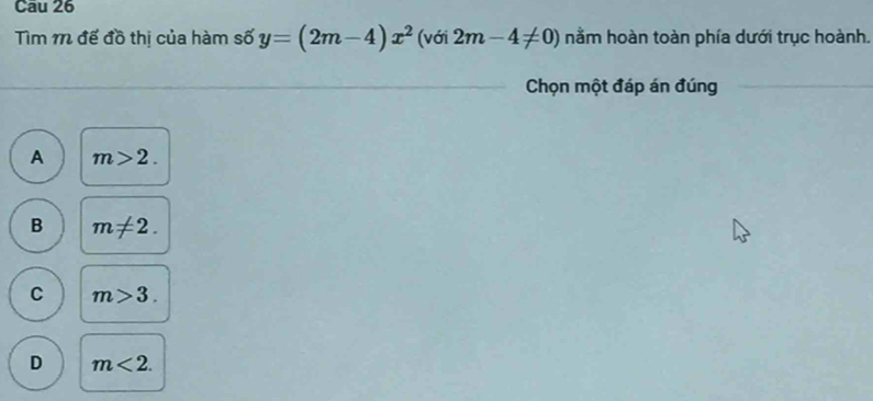 Tìm 1 đế đồ thị của hàm số y=(2m-4)x^2 (với 2m-4!= 0) nằm hoàn toàn phía dưới trục hoành.
Chọn một đáp án đúng
A m>2.
B m!= 2.
C m>3.
D m<2</tex>.