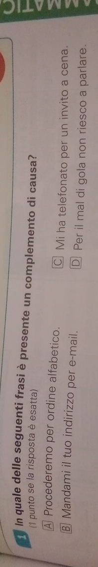 ln quale delle seguenti frasi è presente un complemento di causa?
(1 punto se la risposta è esatta)
A Procederemo per ordine alfabetico.
C] Mi ha telefonato per un invito a cena.
§ Mandami il tuo indirizzo per e-mail. D Per il mal di gola non riesco a parlare.