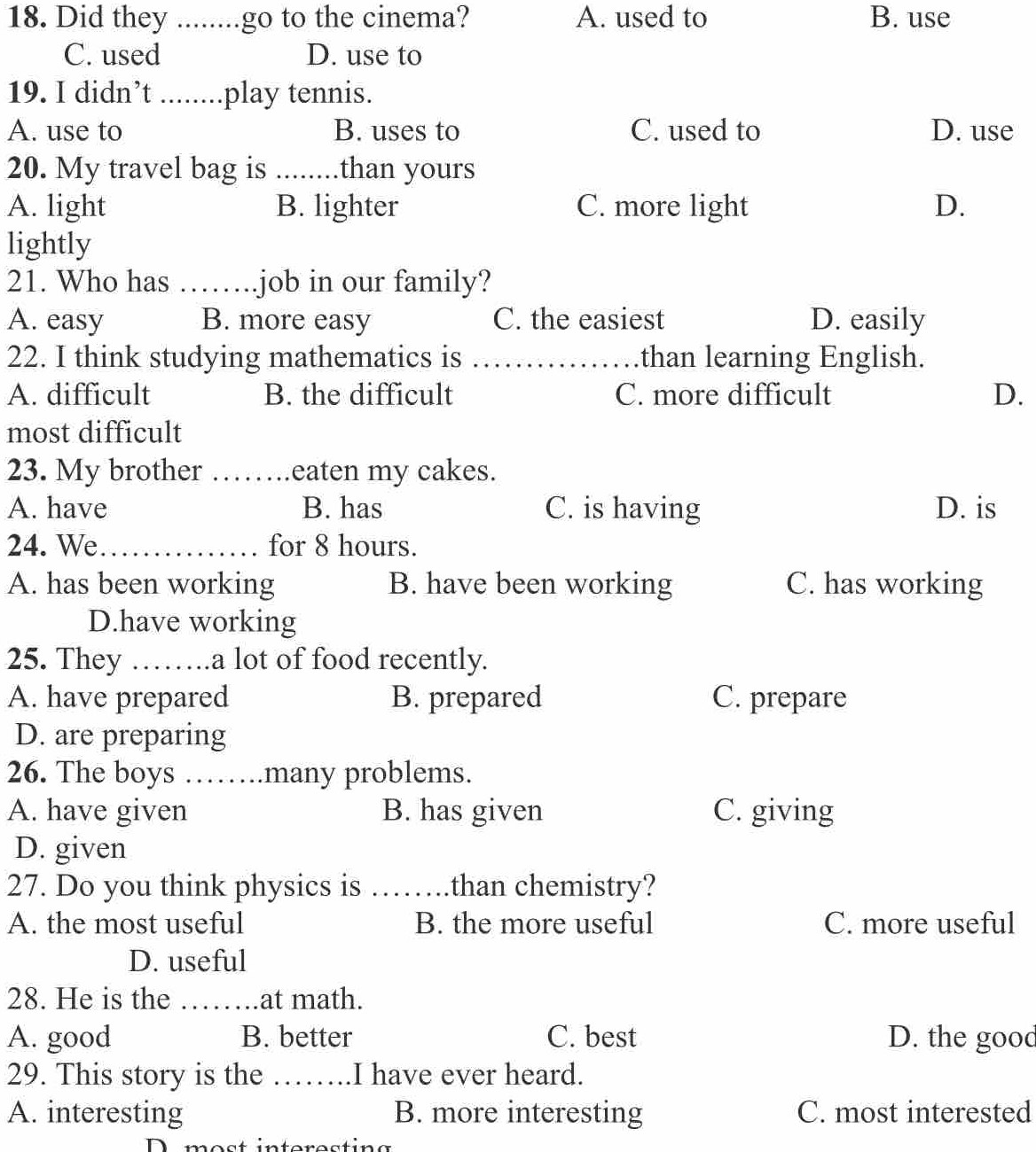 Did they _go to the cinema? A. used to B. use
C. used D. use to
19. I didn’t ._ .play tennis.
A. use to B. uses to C. used to D. use
20. My travel bag is _than yours
A. light B. lighter C. more light D.
lightly
21. Who has _job in our family?
A. easy B. more easy C. the easiest D. easily
22. I think studying mathematics is _than learning English.
A. difficult B. the difficult C. more difficult D.
most difficult
23. My brother _eaten my cakes.
A. have B. has C. is having D. is
24. We_ for 8 hours.
A. has been working B. have been working C. has working
D.have working
25. They I_ .a lot of food recently.
A. have prepared B. prepared C. prepare
D. are preparing
26. The boys …… many problems.
A. have given B. has given C. giving
D. given
27. Do you think physics is _than chemistry?
A. the most useful B. the more useful C. more useful
D. useful
28. He is the _at math.
A. good B. better C. best D. the good
29. This story is the _I have ever heard.
A. interesting B. more interesting C. most interested