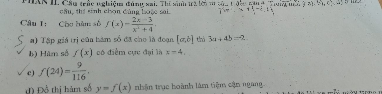 PHAN II. Câu trắc nghiệm đúng sai. Thí sinh trả lời từ câu 1 đến câu 4. Trong mỗi ý a), b), ở c) , d) ở mor 
câu, thí sinh chọn đúng hoặc sai. 
Câu 1: Cho hàm số f(x)= (2x-3)/x^2+4 . 
a) Tập giá trị của hàm số đã cho là đoạn [a;b] thì 3a+4b=2. 
b) Hàm số f(x) có điểm cực đại là x=4. 
c) f(24)= 9/116 . 
d) Đồ thị hàm số y=f(x) nhận trục hoành làm tiệm cận ngang. 
mỗi ngày tron g n