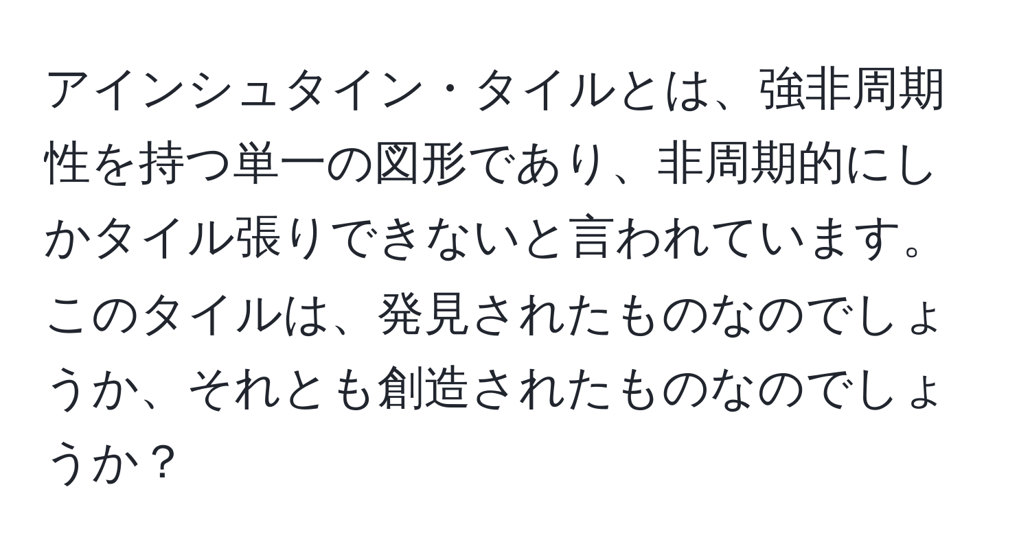 アインシュタイン・タイルとは、強非周期性を持つ単一の図形であり、非周期的にしかタイル張りできないと言われています。このタイルは、発見されたものなのでしょうか、それとも創造されたものなのでしょうか？