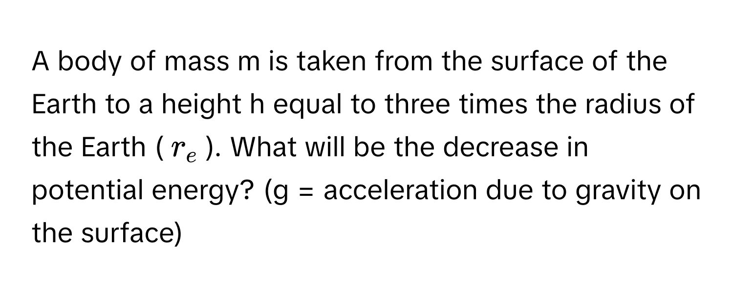 A body of mass m is taken from the surface of the Earth to a height h equal to three times the radius of the Earth ($r_e$). What will be the decrease in potential energy? (g = acceleration due to gravity on the surface)