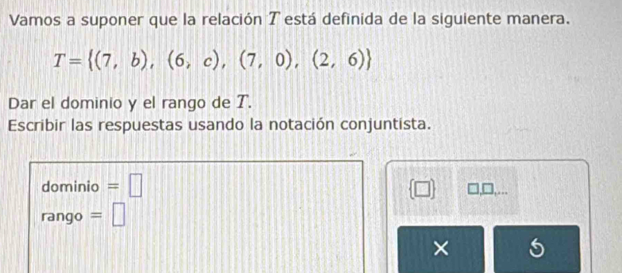 Vamos a suponer que la relación T está definida de la siguiente manera.
T= (7,b),(6,c),(7,0),(2,6)
Dar el dominio y el rango de T. 
Escribir las respuestas usando la notación conjuntista. 
dominio =□  □  , .
rango = □
×