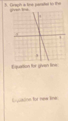 Graph a line parallel to the 
given line. 
Equation for given line: 
Equation for new line: