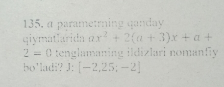 α parametrning qanday 
qiymatlarida ax^2+2(a+3)x+a+
2=0 tenglamaning ildizlari nomanfy 
bo'ladi? J: [-2,25;-2]