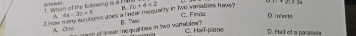 answer.
1. Which of the following is a linea 7c+4<2</tex>
B.
2.How many solution/s does a linear inequality in two variables have? D. 11+2t≥ 3s
A. 4a-3b=5
C. Finite
D. Infinite
A. One B. Two
granh of linear inequalities in two variables?
C. Half-plane D. Half of a parabola