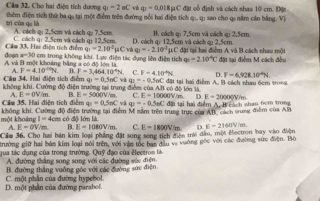 Cho hai điện tích dương q_1=2nC và q_2=0,018mu C đặt cố định và cách nhau 10 cm. Đặt
thêm điện tích thứ ba q0 tại một điểm trên đường nối hai điện tích q1, q2 sao cho q0 nằm cân bằng. Vị
trí của qo là
A. cách q1 2,5cm và cách q₂ 7,5cm. B. cách q1 7,5cm và cách q: 2,5cm.
C. cách q1 2,5cm và cách q₂ 12,5cm. D. cách qī 12,5cm và cách q_22, 5cm.
Câu 33. Hai điện tích điểm q_1=2.10^(-2)mu C và q_2=-2.10^(-2)mu C đặt tại hai điểm A và B cách nhau một
đoạn a=30 cm trong không khí. Lực điện tác dụng lên điện tích q_0=2.10^(-9)C đặt tại điểm M cách đều
A và B một khoảng bằng a có độ lớn là.
A. F=4.10^(-10)N. B. F=3,464.10^(-6)N. C. F=4.10^(-6)N.
D. F=6,928.10^(-6)N.
Câu 34. Hai điện tích điểm q_1=0,5nC và q_2=-0,5nC đặt tại hai điểm A, B cách nhau 6cm trong
không khí. Cường độ điện trường tại trung điểm của AB có độ lớn là.
A. E=0V/m. B. E=5000V/m. C. E=10000V/m. D. E=20000V/m.
Câu 35. Hai điện tích điểm q_1=0,5nC và q_2=-0,5nC đặt tại hai điểm A, B cách nhau 6cm trong
không khí. Cường độ điện trường tại điểm M nằm trên trung trực của AB, cách trung điểm của AB
một khoảng l=4cm có độ lớn là.
A. E=0V/m. B. E=1080V/m. C. E=1800V/m. D. E=2160V/m.
Câu 36. Cho hai bản kim loại phẳng đặt song song tích điện trái dầu, một êlectron bay vào điện
trường giữ hai bản kim loại nói trên, với vận tốc ban đầu vô vuông góc với các đường sức điện. Bỏ
qua tác dụng của trong trường. Quỹ đạo của êlectron là.
A. đường thăng song song với các đường sức điện.
B. đường thăng vuông góc với các đường sức điện.
C. một phần của đường hypebol.
D. một phần của đường parabol.