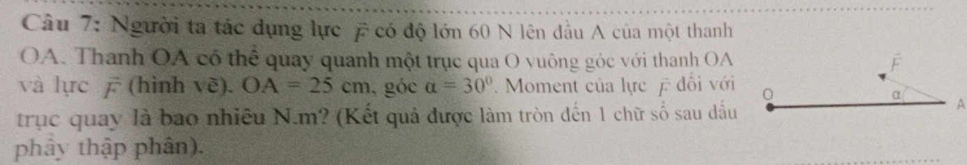 Người ta tác dụng lực có độ lớn 60 N lên đầu A của một thanh 
OA. Thanh OA có thể quay quanh một trục qua O vuông góc với thanh OA F 
và lực ā (hình voverline e).OA=25cm , góc alpha =30° Moment của lực đối với 0 
α 
trục quay là bao nhiêu N. m? (Kết quả được làm tròn đến 1 chữ số sau dấu 
A 
phây thập phân).