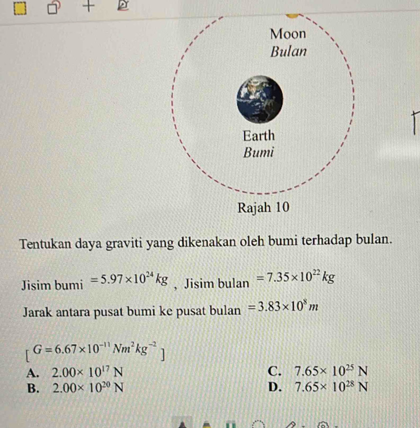 Tentukan daya graviti yang dikenakan oleh bumi terhadap bulan.
Jisim bumi =5.97* 10^(24)kg , Jisim bulan =7.35* 10^(22)kg
Jarak antara pusat bumi ke pusat bulan =3.83* 10^8m
[G=6.67* 10^(-11)Nm^2kg^(-2)]
A. 2.00* 10^(17)N C. 7.65* 10^(25)N
B. 2.00* 10^(20)N D. 7.65* 10^(28)N