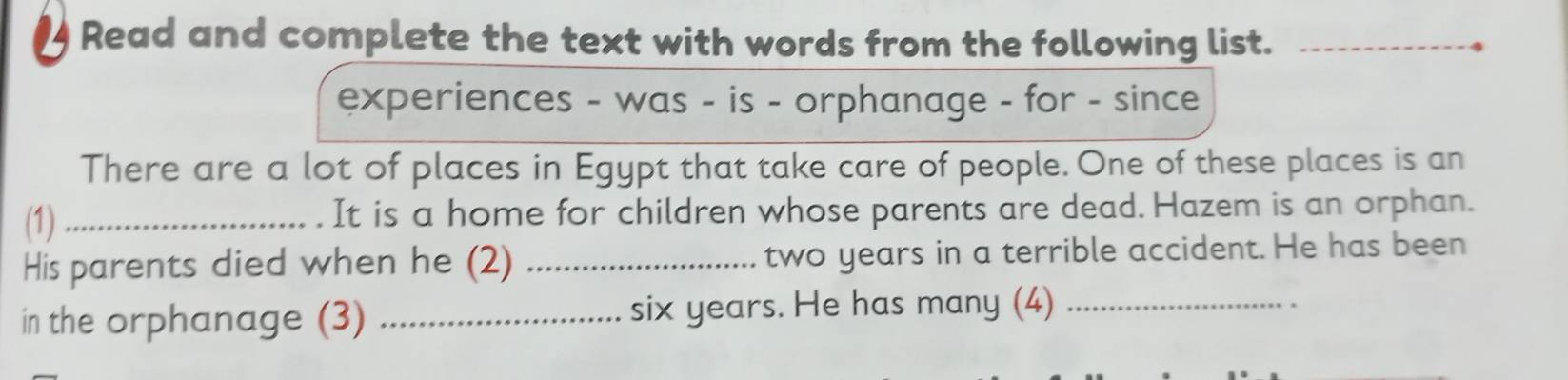 Read and complete the text with words from the following list._ 
experiences - was - is - orphanage - for - since 
There are a lot of places in Egypt that take care of people. One of these places is an 
(1)_ It is a home for children whose parents are dead. Hazem is an orphan. 
His parents died when he (2) _two years in a terrible accident. He has been 
in the orphanage (3) _ six years. He has many (4)_