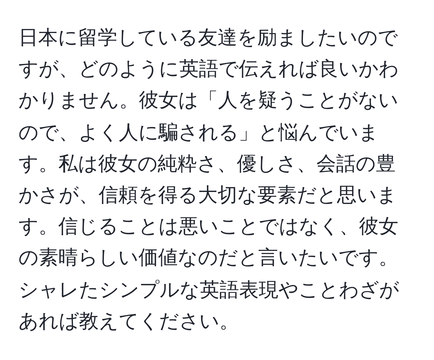 日本に留学している友達を励ましたいのですが、どのように英語で伝えれば良いかわかりません。彼女は「人を疑うことがないので、よく人に騙される」と悩んでいます。私は彼女の純粋さ、優しさ、会話の豊かさが、信頼を得る大切な要素だと思います。信じることは悪いことではなく、彼女の素晴らしい価値なのだと言いたいです。シャレたシンプルな英語表現やことわざがあれば教えてください。