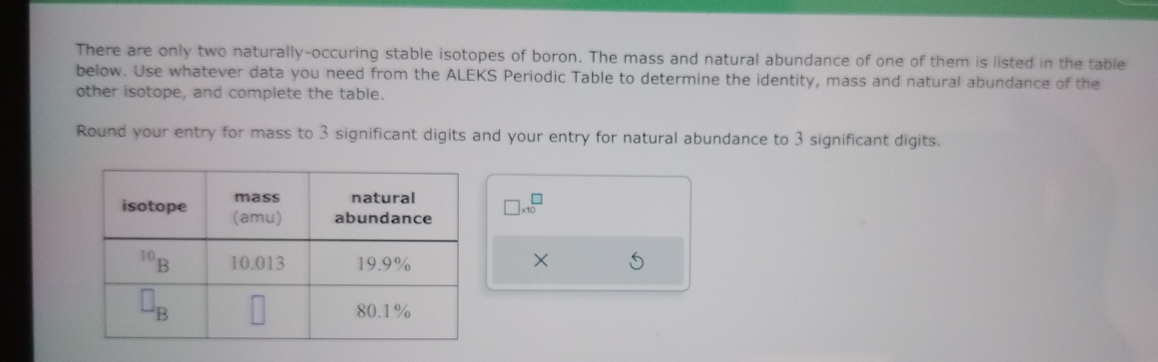 There are only two naturally-occuring stable isotopes of boron. The mass and natural abundance of one of them is listed in the table
below. Use whatever data you need from the ALEKS Periodic Table to determine the identity, mass and natural abundance of the
other isotope, and complete the table.
Round your entry for mass to 3 significant digits and your entry for natural abundance to 3 significant digits.
□ * 10^(□)
×