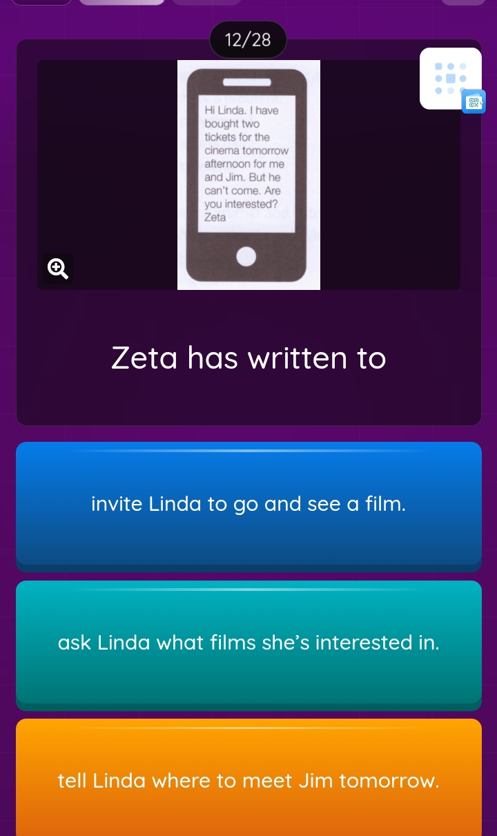 12/28 
Hi Linda. I have 
bought two 
tickets for the 
cinema tomorrow 
afternoon for me 
and Jim. But he 
can't come. Are 
you interested? 
Zeta 
Zeta has written to 
invite Linda to go and see a film. 
ask Linda what films she's interested in. 
tell Linda where to meet Jim tomorrow.