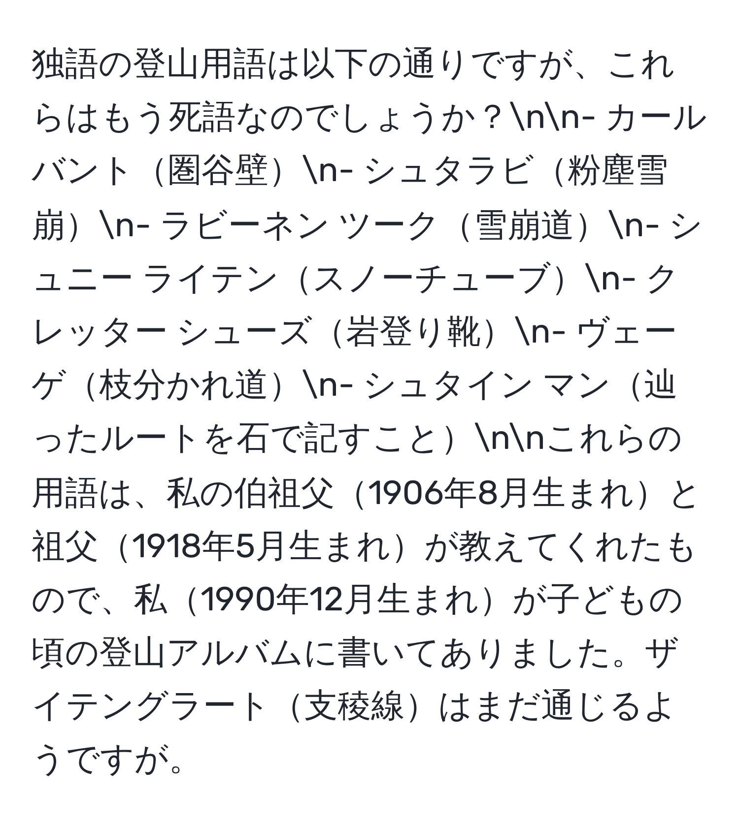 独語の登山用語は以下の通りですが、これらはもう死語なのでしょうか？nn- カールバント圏谷壁n- シュタラビ粉塵雪崩n- ラビーネン ツーク雪崩道n- シュニー ライテンスノーチューブn- クレッター シューズ岩登り靴n- ヴェーゲ枝分かれ道n- シュタイン マン辿ったルートを石で記すことnnこれらの用語は、私の伯祖父1906年8月生まれと祖父1918年5月生まれが教えてくれたもので、私1990年12月生まれが子どもの頃の登山アルバムに書いてありました。ザイテングラート支稜線はまだ通じるようですが。