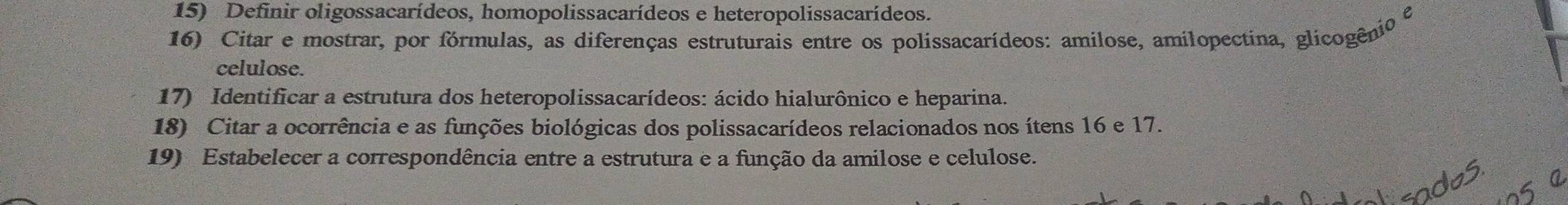 Definir oligossacarídeos, homopolissacarídeos e heteropolissacarídeos. 
e 
16) Citar e mostrar, por fórmulas, as diferenças estruturais entre os polissacarídeos: amilose, amilopectina, glicogênio 
celulose. 
17) Identificar a estrutura dos heteropolissacarídeos: ácido hialurônico e heparina. 
18) Citar a ocorrência e as funções biológicas dos polissacarídeos relacionados nos ítens 16 e 17. 
19) Estabelecer a correspondência entre a estrutura e a função da amilose e celulose.