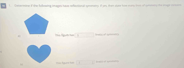 16 1. Determine if the following images have reflectional symmetry. If yes, then state how many lines of symmetry the image contains. 
a)This figure has 5 x_1+x_2= □ /□   line(s) of symmetry. 
b) This figure has x_frac x_2(-2 line(s) of symmetry.