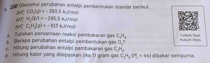 Diketahui perubahan entalpi pembentukan standar berikut 
5.
△ H_f^((circ)CO_2)(g)=-393.5kJ/mol
△ H_f^((circ)H_2)O(l)=-285.5kJ/mol
△ H_f^((circ)C_3)H_8(g)=-103kJ/mol
a. Tuliskan persamaan reaksi pembakaran gas C_3H_8. Contoh Soal 
b. Berapa perubahan entalpi pembentukan gas O_2 2 Hukum Hess 
c. Hitung perubahan entalpi pembakaran gas C_3H_8. 
d. Hitung kalor yang dilepaskan jika 11 gram gas C_3H_8(M_r=44) dibakar sempurna.