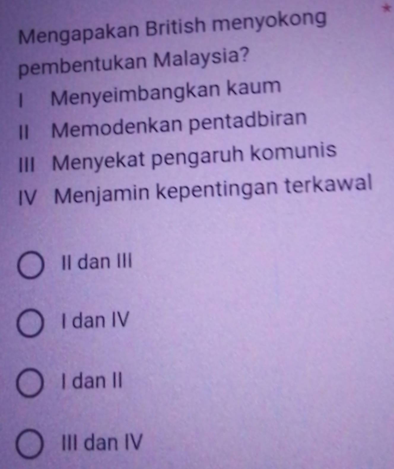 Mengapakan British menyokong
*
pembentukan Malaysia?
I Menyeimbangkan kaum
II Memodenkan pentadbiran
III Menyekat pengaruh komunis
IV Menjamin kepentingan terkawal
II dan III
I dan IV
I dan II
III dan IV