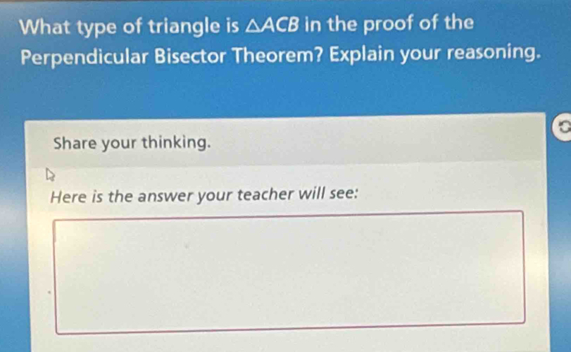 What type of triangle is △ ACB in the proof of the 
Perpendicular Bisector Theorem? Explain your reasoning. 
to 
Share your thinking. 
Here is the answer your teacher will see: