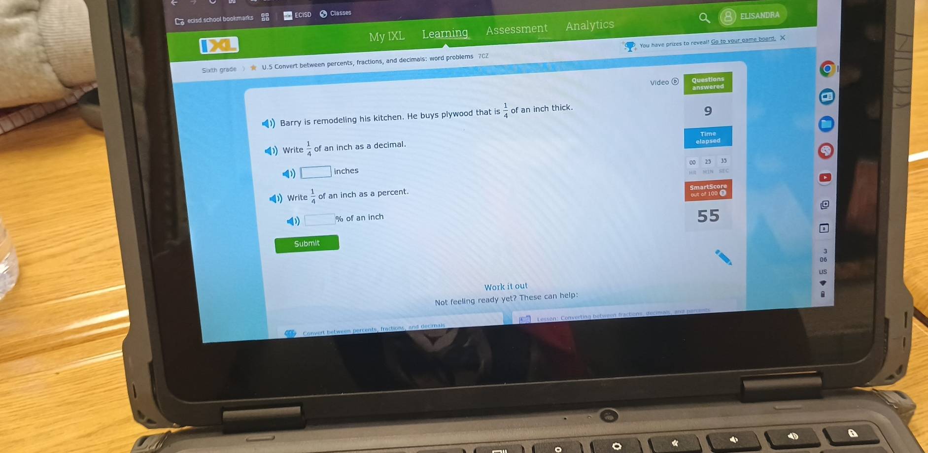 ecisd school bookmarks RECISD Classes 
My IXL Learning Assessment Analytics ELISANDRA 
Sixth grade 》 ★ U.5 Convert between percents, fractions, and decimals: word problems 702 You have prizes to reveal! Go to your game board. X 
Video ⑥ Questions 
() Barry is remodeling his kitchen. He buys plywood that is  1/4  of an inch thick. 
9 
Time 
Write  1/4  of an inch as a decimal. 
elapsed
□ inches
Write  1/4  of an inch as a percent. 
out of 1000
□ % of an inch
55
Submit 
Work it out 
Not feeling ready yet? These can help: 
Convert between percents, fractions, and decima Lesson: Converting between fractions, decimals, and parcent 
4 A 
«