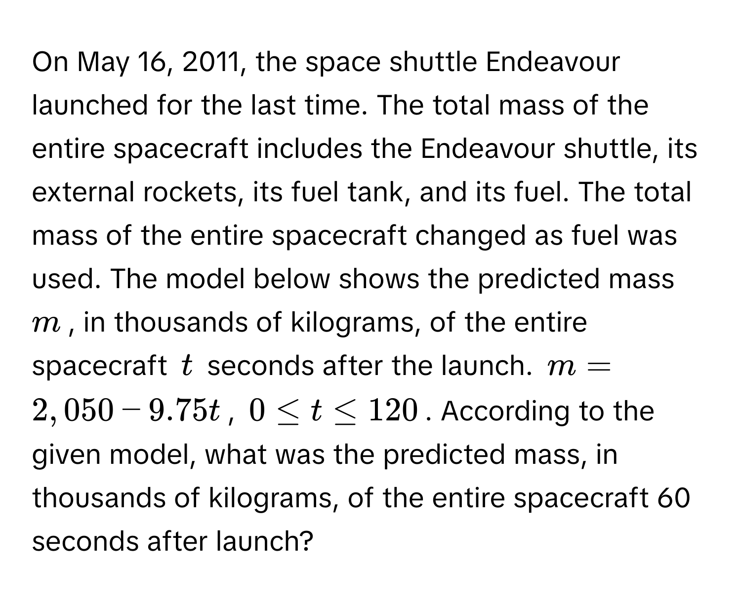 On May 16, 2011, the space shuttle Endeavour launched for the last time. The total mass of the entire spacecraft includes the Endeavour shuttle, its external rockets, its fuel tank, and its fuel. The total mass of the entire spacecraft changed as fuel was used. The model below shows the predicted mass $m$, in thousands of kilograms, of the entire spacecraft $t$ seconds after the launch.  $m = 2,050 - 9.75t$, $0 ≤ t ≤ 120$. According to the given model, what was the predicted mass, in thousands of kilograms, of the entire spacecraft 60 seconds after launch?