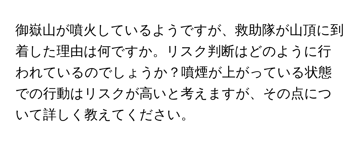 御嶽山が噴火しているようですが、救助隊が山頂に到着した理由は何ですか。リスク判断はどのように行われているのでしょうか？噴煙が上がっている状態での行動はリスクが高いと考えますが、その点について詳しく教えてください。