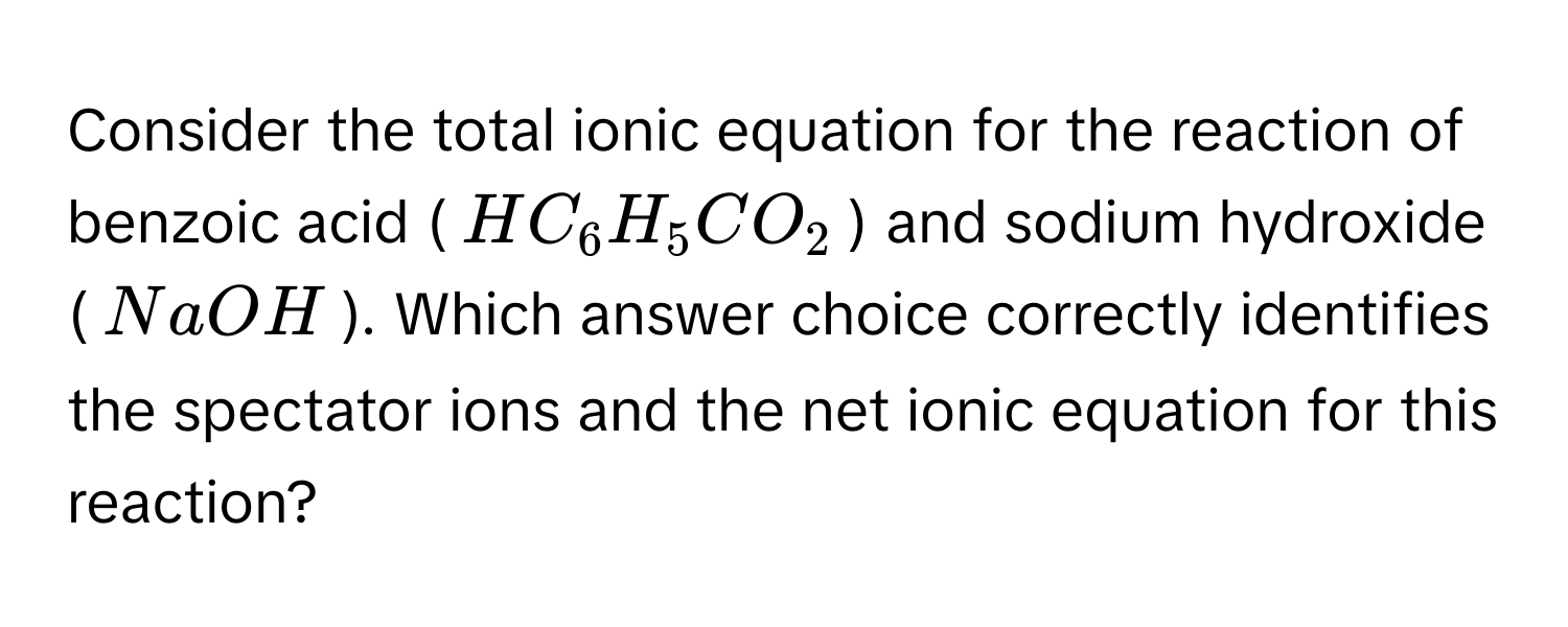 Consider the total ionic equation for the reaction of benzoic acid ($HC_6H_5CO_2$) and sodium hydroxide ($NaOH$). Which answer choice correctly identifies the spectator ions and the net ionic equation for this reaction?