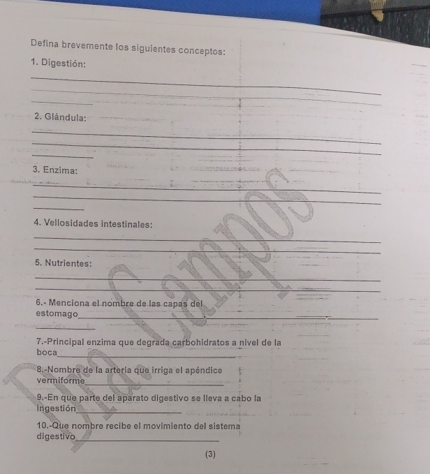 Defina brevemente los siguientes conceptos: 
1. Digestión: 
_ 
_ 
_ 
2. Glándula:_ 
_ 
_ 
_ 
_ 
3. Enzima: 
_ 
_ 
_ 
_ 
_ 
_ 
4. Vellosidades intestinales: 
_ 
_ 
5. Nutrientes: 
_ 
_ 
_ 
_ 
_ 
6.- Menciona el nombre de las capas del 
estomago_ 
_ 
_ 
_ 
7.-Principal enzima que degrada carbohidratos a nivel de la 
_ 
boca 
8.-Nombre de la arteria que irriga el apéndice 
vermiforme 
_ 
9.-En que parte del aparato digestivo se lleva a cabo la 
_ 
ingestión_ 
10.-Que nombre recibe el movimiento del sistema 
digestivo 
_ 
(3)