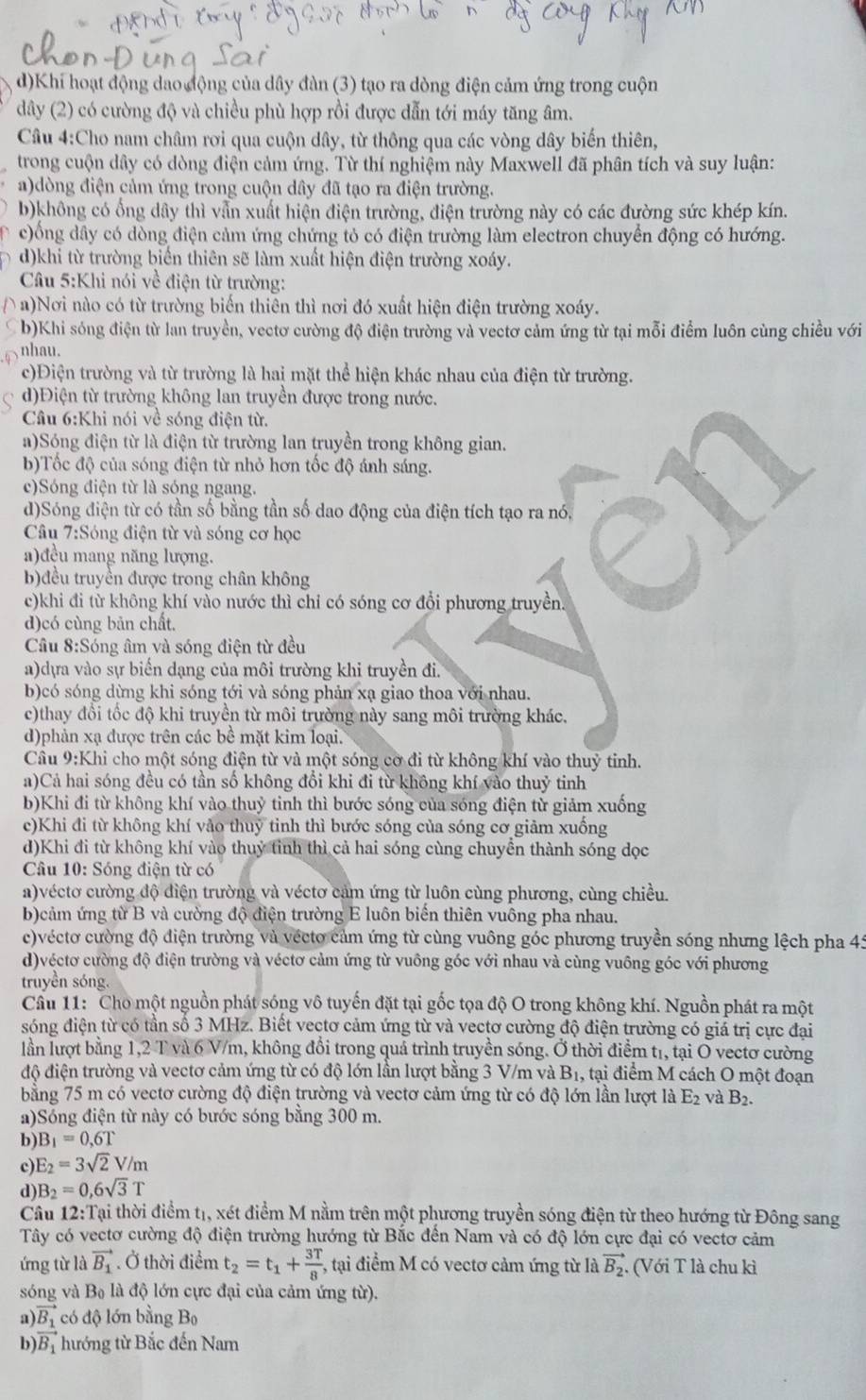 Khi hoạt động dao động của dây đàn (3) tạo ra dòng điện cảm ứng trong cuộn
dây (2) có cường độ và chiều phù hợp rồi được dẫn tới máy tăng âm.
Câu 4:Cho nam châm rơi qua cuộn dây, từ thông qua các vòng dây biến thiên,
trong cuộn dây có dòng điện cảm ứng. Từ thí nghiệm này Maxwell đã phân tích và suy luận:
a)dòng điện cảm ứng trong cuộn dây đã tạo ra điện trường.
b)không có ống dây thì vẫn xuất hiện điện trường, điện trường này có các đường sức khép kín.
、 c)ổng dây có dòng điện cảm ứng chứng tỏ có điện trường làm electron chuyển động có hướng.
d)khi từ trường biển thiên sẽ làm xuất hiện điện trường xoáy.
Câu 5:Khi nói về điện từ trường:
( a)Nơi nào có từ trường biến thiên thì nơi đó xuất hiện điện trường xoáy.
C b)Khi sóng điện từ lan truyền, vectơ cường độ điện trường và vectơ cảm ứng từ tại mỗi điểm luôn cùng chiều với
nhau.
c)Điện trường và từ trường là hai mặt thể hiện khác nhau của điện từ trường.
d)Điện từ trường không lan truyền được trong nước.
Câu 6:Khi nói về sóng điện từ.
a)Sóng điện từ là điện từ trường lan truyền trong không gian.
b)Tốc độ của sóng điện từ nhỏ hơn tốc độ ánh sáng.
c)Sóng điện từ là sóng ngang.
d)Sóng điện từ có tần số bằng tần số dao động của điện tích tạo ra nó,
Câu 7:Sóng điện từ và sóng cơ học
a)đều mang năng lượng.
b)đều truyền được trong chân không
c)khi đi từ không khí vào nước thì chỉ có sóng cơ đổi phương truyền.
d)có cùng bản chất.
Câu 8:Sóng âm và sóng điện từ đều
a)dựa vào sự biến dạng của môi trường khi truyền đi.
b)có sóng dừng khi sóng tới và sóng phản xạ giao thoa với nhau.
c)thay đổi tốc độ khi truyền từ môi trường này sang môi trường khác.
d)phản xạ được trên các bề mặt kim loại.
Câu 9:Khi cho một sóng điện từ và một sóng cờ đi từ không khí vào thuỷ tinh.
a)Cả hai sóng đều có tần số không đổi khi đi từ không khí vào thuỷ tinh
b)Khi đi từ không khí vào thuỷ tinh thì bước sóng của sóng điện từ giảm xuống
c)Khi đi từ không khí vảo thuy tinh thì bước sóng của sóng cơ giảm xuồng
d)Khi đi từ không khí vào thuỷ tỉnh thì cả hai sóng cùng chuyển thành sóng dọc
Câu 10: Sóng điện từ có
a)véctơ cường độ điện trường và véctơ cảm ứng từ luôn cùng phương, cùng chiều.
b)cảm ứng từ B và cường độ điện trường E luôn biến thiên vuông pha nhau.
c)véctơ cường độ điện trường và vécto cảm ứng từ cùng vuông góc phương truyền sóng nhưng lệch pha 45
d)véctơ cường độ điện trường và véctơ cảm ứng từ vuông góc với nhau và cùng vuông góc với phương
truyền sóng.
Cầu 11: Cho một nguồn phát sóng vô tuyến đặt tại gốc tọa độ O trong không khí. Nguồn phát ra một
sóng điện từ có tần số 3 MHz. Biết vectơ cảm ứng từ và vectơ cường độ điện trường có giá trị cực đại
lần lượt bằng 1,2 T và 6 V/m, không đổi trong quá trình truyền sóng. Ở thời điểm t1, tại O vectơ cường
độ điện trường và vectơ cảm ứng từ có độ lớn lần lượt bằng 3 V/m và B1, tại điểm M cách O một đoạn
bằng 75 m có vectơ cường độ điện trường và vectơ cảm ứng từ có độ lớn lần lượt là E_2 và B_2.
a)Sóng điện từ này có bước sóng bằng 300 m.
b) B_1=0,6T
c E_2=3sqrt(2)V/m
d) B_2=0,6sqrt(3)T
Câu 12:T Tại thời điểm tị, xét điểm M nằm trên một phương truyền sóng điện từ theo hướng từ Đông sang
Tây có vectơ cường độ điện trường hướng từ Bắc đến Nam và có độ lớn cực đại có vectơ cảm
ứng từ là vector B_1 Ở thời điểm t_2=t_1+ 3T/8  , tại điểm M có vectơ cảm ứng từ là vector B_2 ( Với T là chu kì
sóng và B_0 :  à độ lớn cực đại của cảm ứng từ).
a)
b) frac vector B_1vector B_1 có độ lớn bằng Bọ
hướng từ Bắc đến Nam