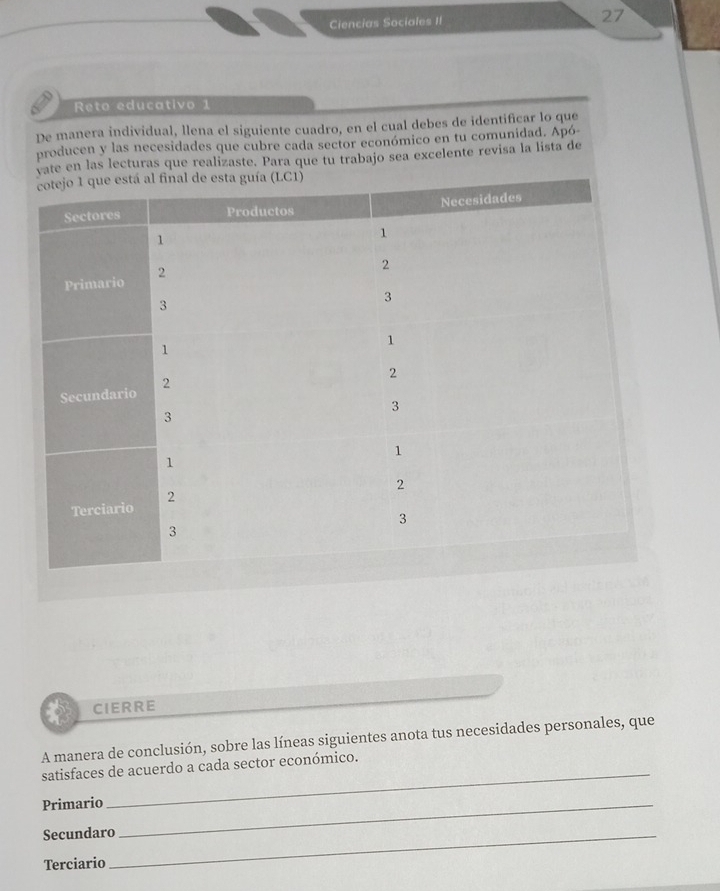 Ciencias Sociales II 27 
Reto educativo 1 
De manera individual, llena el siguiente cuadro, en el cual debes de identificar lo que 
producen y las necesidades que cubre cada sector económico en tu comunidad. Apó 
e en las lecturas que realizaste. Para que tu trabajo sea excelente revisa la lista de 
CIERRE 
A manera de conclusión, sobre las líneas siguientes anota tus necesidades personales, que 
_ 
satisfaces de acuerdo a cada sector económico. 
Primario_ 
Secundaro_ 
Terciario