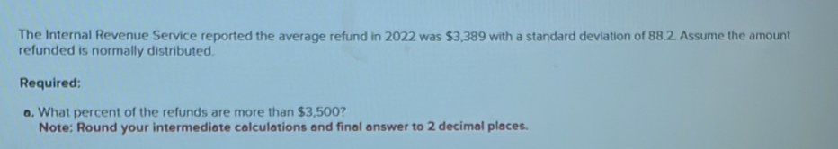 The Internal Revenue Service reported the average refund in 2022 was $3,389 with a standard deviation of 88.2. Assume the amount 
refunded is normally distributed. 
Required: 
. What percent of the refunds are more than $3,500? 
Note: Round your intermediate calculations and final answer to 2 decimal places.