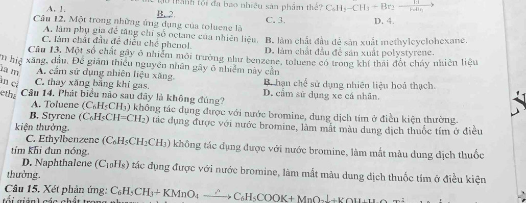 tạu thành tối đa bao nhiều sản phẩm thế? C_6H_5-CH_3+Br_2-frac 1:1FeBr_3 -
A. 1,
B. 2.
C. 3. D. 4.
Câu 12. Một trong những ứng dụng của toluene là
A. làm phụ gia đề tăng chi số octane của nhiên liệu. B. làm chất đầu đề sản xuất methylcyclohexane.
C. làm chất đầu đề điều chế phenol.
D. làm chất đầu đề sản xuất polystyrene.
Câu 13. Một số chất gây ô nhiễm môi trường như benzene, toluene có trong khí thải đốt cháy nhiên liệu
m hịệ xăng, dầu. Để giảm thiểu nguyên nhân gây ô nhiễm này cần
a m A. cầm sử dụng nhiên liệu xăng. B. hạn chế sử dụng nhiên liệu hoá thạch.
àn cỉ C. thay xăng bằng khí gas. D. cầm sử dụng xe cá nhân.
etha Câu 14. Phát biểu nào sau đây là không đúng?
A. Toluene (C_6H_5CH_3) không tác dụng được với nước bromine, dung dịch tím ở điều kiện thường.
B. Styrene (C_6H_5CH=CH_2) tác dụng được với nước bromine, làm mất màu dung dịch thuốc tím ở điều
kiện thường.
C. Ethylbenzene (C_6H_5CH_2CH_3) không tác dụng được với nước bromine, làm mất màu dung dịch thuốc
tím khi đun nóng.
D. Naphthalene (C_10H_8) tác dụng được với nước bromine, làm mất màu dung dịch thuốc tím ở điều kiện
thường.
Câu 15. Xét phản ứng:
tối giản) các chá C_6H_5CH_3+KMnO_4xrightarrow ?^circ C_6H_5COOK+MnO_2downarrow +KOH+H