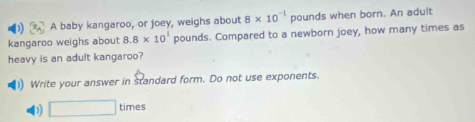 A baby kangaroo, or joey, weighs about 8* 10^(-1) pounds when born. An adult
kangaroo weighs about 8.8* 10^1 pounds. Compared to a newborn joey, how many times as | 
heavy is an adult kangaroo?
Write your answer in standard form. Do not use exponents.
D) □ times