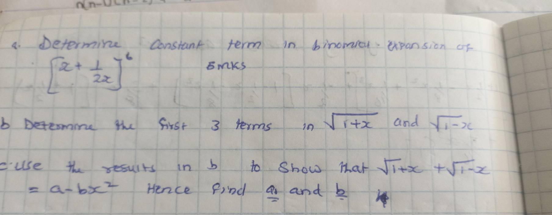 n[n-u]
4. Determine Constant term in binowiou expansion of
[x+ 1/2x ]^6
smks 
b Detesmine the first 3 terms i0 sqrt(1+x) and sqrt(1-x)
cuse the results in b to show that sqrt(1+x)+sqrt(1-x)
=a-bx^2 Hence find a and b