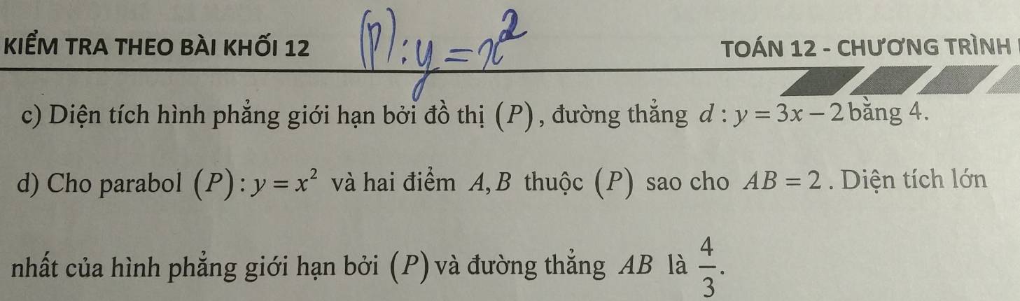 kiểm tra thEO bài khỐi 12 TOÁN 12 - CHƯơNG TRÌNH 
c) Diện tích hình phẳng giới hạn bởi đồ thị (P), đường thẳng d: y=3x-2 bằng 4. 
d) Cho parabol (P):y=x^2 và hai điểm A, B thuộc (P) sao cho AB=2. Diện tích lớn 
nhất của hình phẳng giới hạn bởi (P) và đường thẳng AB là  4/3 .