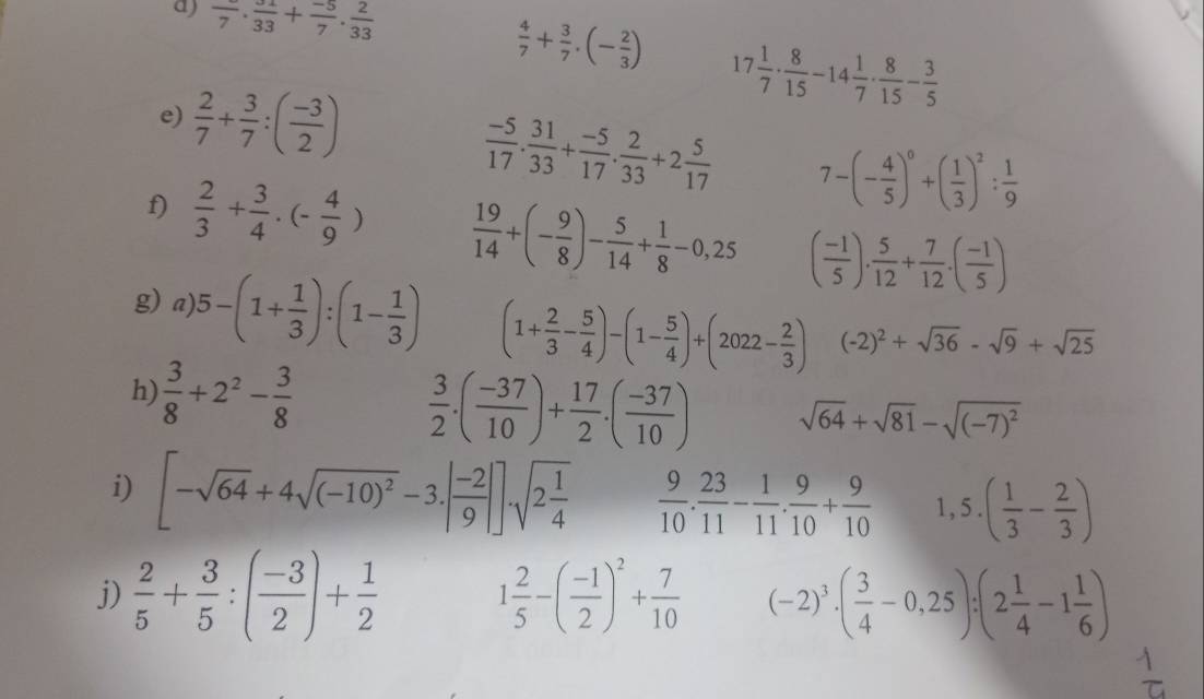 frac 7· frac 33+ (-5)/7 ·  2/33 
 4/7 + 3/7 .(- 2/3 ) 17 1/7 ·  8/15 -14 1/7 ·  8/15 - 3/5 
e)  2/7 + 3/7 :( (-3)/2 )
 (-5)/17 . 31/33 + (-5)/17 . 2/33 +2 5/17  7-(- 4/5 )^0+( 1/3 )^2: 1/9 
f)  2/3 + 3/4 · (- 4/9 )  19/14 +(- 9/8 )- 5/14 + 1/8 -0,25 ( (-1)/5 ). 5/12 + 7/12 .( (-1)/5 )
g) a) 5-(1+ 1/3 ):(1- 1/3 ) (1+ 2/3 - 5/4 )-(1- 5/4 )+(2022- 2/3 ) (-2)^2+sqrt(36)-sqrt(9)+sqrt(25)
h)  3/8 +2^2- 3/8 
 3/2 .( (-37)/10 )+ 17/2 .( (-37)/10 ) sqrt(64)+sqrt(81)-sqrt((-7)^2)
i) [-sqrt(64)+4sqrt((-10)^2)-3.| (-2)/9 |].sqrt(2frac 1)4  9/10 . 23/11 - 1/11 . 9/10 + 9/10  1,5.( 1/3 - 2/3 )
j)  2/5 + 3/5 :( (-3)/2 )+ 1/2  1 2/5 -( (-1)/2 )^2+ 7/10  (-2)^3· ( 3/4 -0,25):(2 1/4 -1 1/6 )